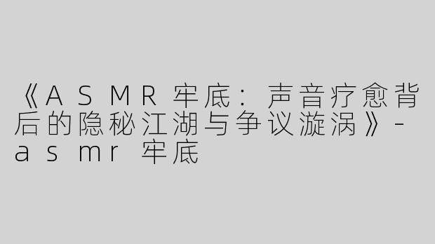《ASMR牢底：声音疗愈背后的隐秘江湖与争议漩涡》-asmr牢底