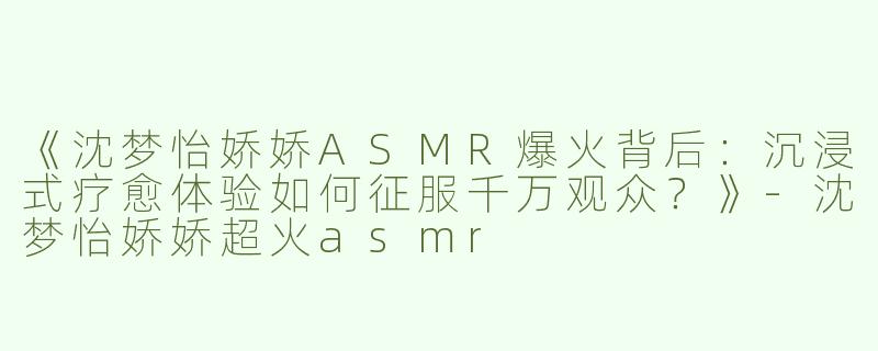《沈梦怡娇娇ASMR爆火背后：沉浸式疗愈体验如何征服千万观众？》-沈梦怡娇娇超火asmr