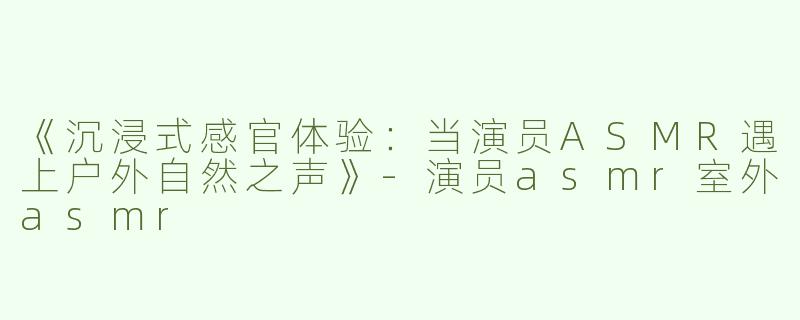 《沉浸式感官体验：当演员ASMR遇上户外自然之声》-演员asmr室外asmr