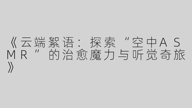 《云端絮语：探索“空中ASMR”的治愈魔力与听觉奇旅》
