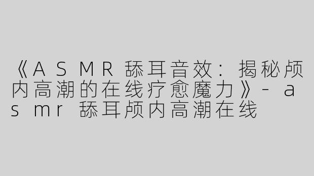 《ASMR舔耳音效：揭秘颅内高潮的在线疗愈魔力》