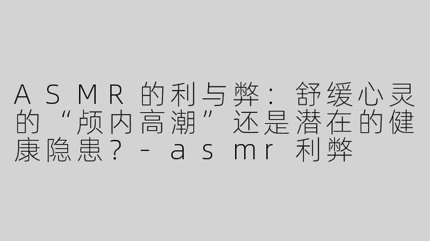 ASMR的利与弊：舒缓心灵的“颅内高潮”还是潜在的健康隐患？-asmr利弊
