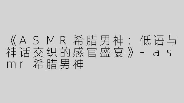《ASMR希腊男神：低语与神话交织的感官盛宴》-asmr希腊男神