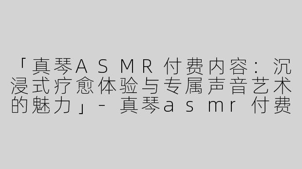 「真琴ASMR付费内容：沉浸式疗愈体验与专属声音艺术的魅力」-真琴asmr付费内容