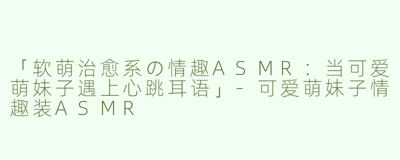 「软萌治愈系の情趣ASMR：当可爱萌妹子遇上心跳耳语」-可爱萌妹子情趣装ASMR