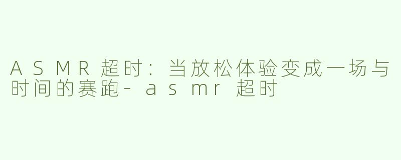 ASMR超时：当放松体验变成一场与时间的赛跑-asmr超时