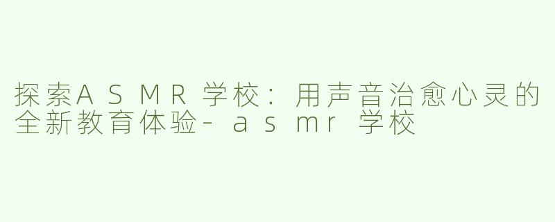 探索ASMR学校：用声音治愈心灵的全新教育体验-asmr学校