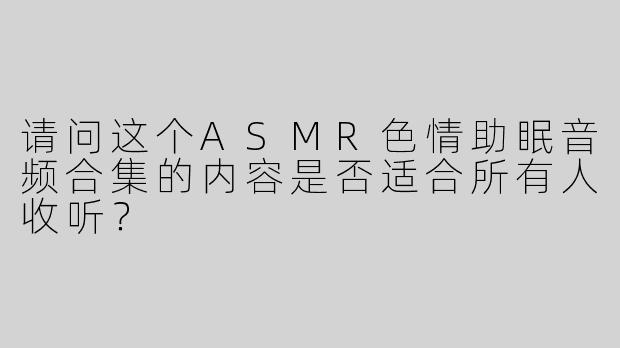 请问这个ASMR色情助眠音频合集的内容是否适合所有人收听？