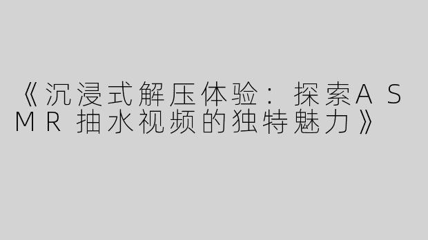 《沉浸式解压体验：探索ASMR抽水视频的独特魅力》