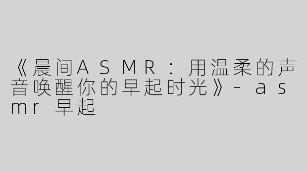 《晨间ASMR：用温柔的声音唤醒你的早起时光》-asmr早起