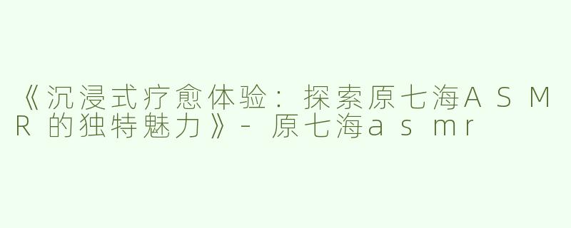 《沉浸式疗愈体验：探索原七海ASMR的独特魅力》-原七海asmr