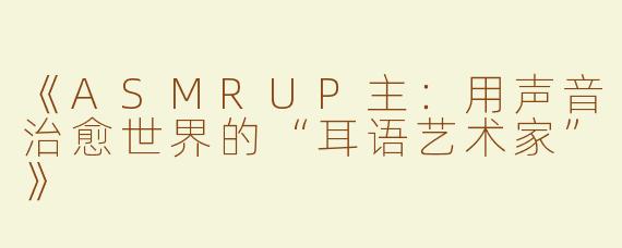 《ASMRUP主：用声音治愈世界的“耳语艺术家”》