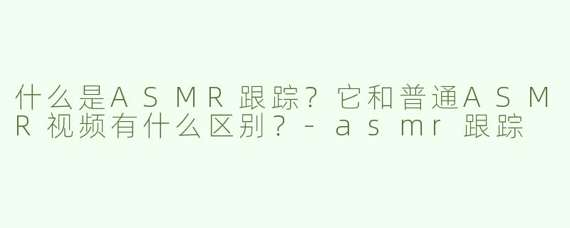 什么是ASMR跟踪？它和普通ASMR视频有什么区别？-asmr跟踪