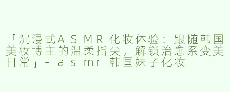 「沉浸式ASMR化妆体验：跟随韩国美妆博主的温柔指尖，解锁治愈系变美日常」