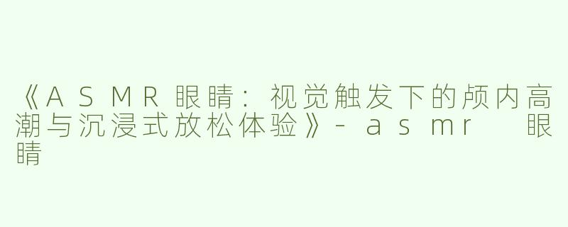 《ASMR眼睛：视觉触发下的颅内高潮与沉浸式放松体验》-asmr 眼睛
