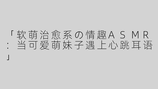 「软萌治愈系の情趣ASMR：当可爱萌妹子遇上心跳耳语」