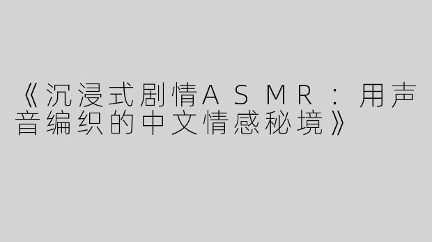 《沉浸式剧情ASMR：用声音编织的中文情感秘境》