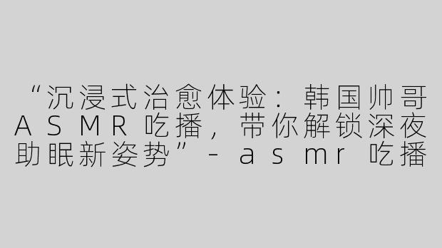 “沉浸式治愈体验：韩国帅哥ASMR吃播，带你解锁深夜助眠新姿势”-asmr吃播助眠韩国帅哥