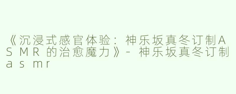 《沉浸式感官体验：神乐坂真冬订制ASMR的治愈魔力》