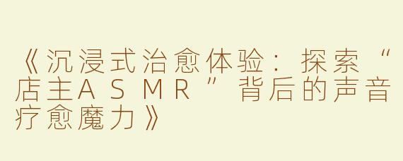 《沉浸式治愈体验：探索“店主ASMR”背后的声音疗愈魔力》
