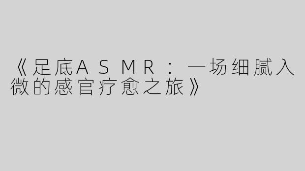 《足底ASMR：一场细腻入微的感官疗愈之旅》