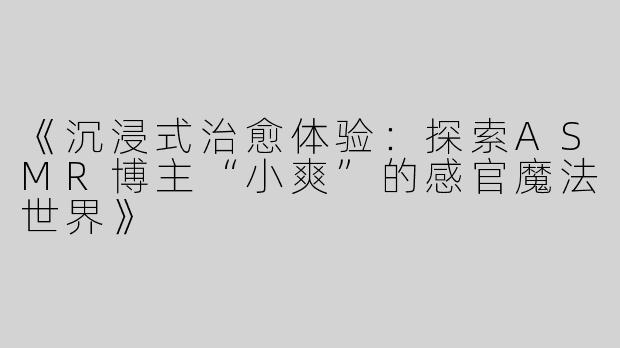《沉浸式治愈体验：探索ASMR博主“小爽”的感官魔法世界》