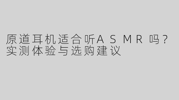 原道耳机适合听ASMR吗？实测体验与选购建议