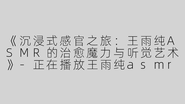 《沉浸式感官之旅：王雨纯ASMR的治愈魔力与听觉艺术》-正在播放王雨纯asmr