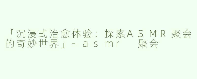 「沉浸式治愈体验：探索ASMR聚会的奇妙世界」-asmr 聚会