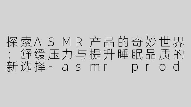 探索ASMR产品的奇妙世界：舒缓压力与提升睡眠品质的新选择-asmr products