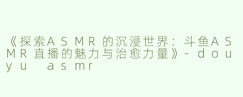 《探索ASMR的沉浸世界：斗鱼ASMR直播的魅力与治愈力量》-douyu asmr
