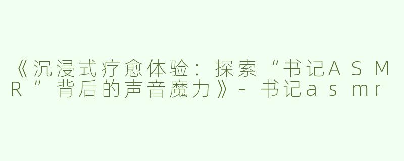 《沉浸式疗愈体验：探索“书记ASMR”背后的声音魔力》-书记asmr