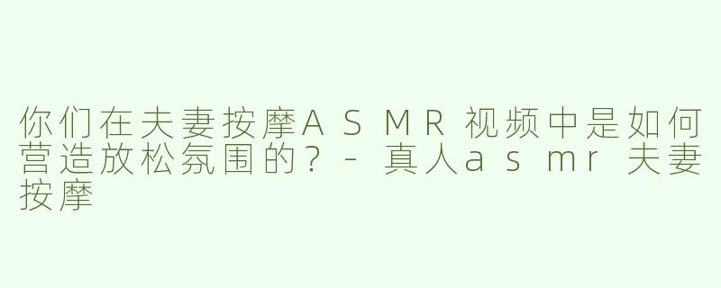 你们在夫妻按摩ASMR视频中是如何营造放松氛围的？-真人asmr夫妻按摩