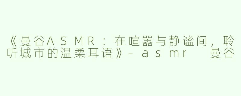 《曼谷ASMR：在喧嚣与静谧间，聆听城市的温柔耳语》-asmr 曼谷