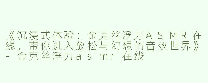 《沉浸式体验：金克丝浮力ASMR在线，带你进入放松与幻想的音效世界》-金克丝浮力asmr在线