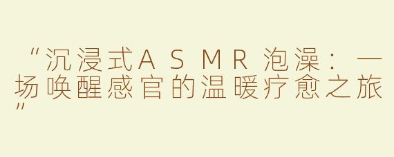 “沉浸式ASMR泡澡：一场唤醒感官的温暖疗愈之旅”