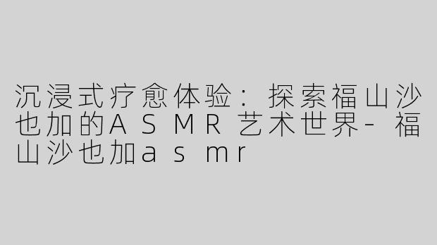 沉浸式疗愈体验：探索福山沙也加的ASMR艺术世界-福山沙也加asmr