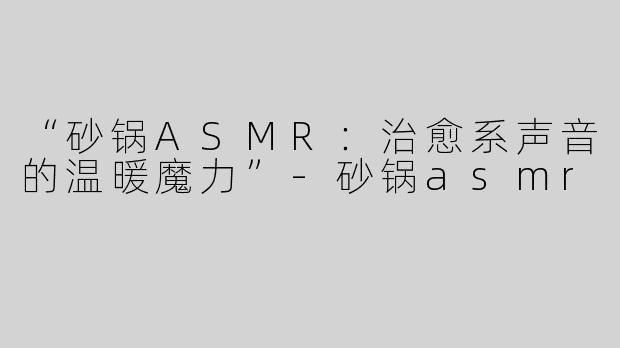 “砂锅ASMR：治愈系声音的温暖魔力”-砂锅asmr