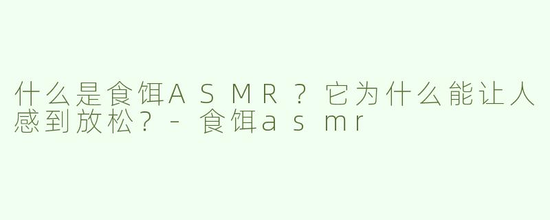 什么是食饵ASMR？它为什么能让人感到放松？-食饵asmr
