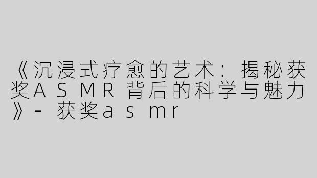 《沉浸式疗愈的艺术：揭秘获奖ASMR背后的科学与魅力》-获奖asmr