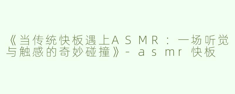 《当传统快板遇上ASMR：一场听觉与触感的奇妙碰撞》-asmr快板