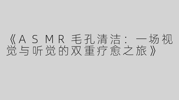 《ASMR毛孔清洁：一场视觉与听觉的双重疗愈之旅》