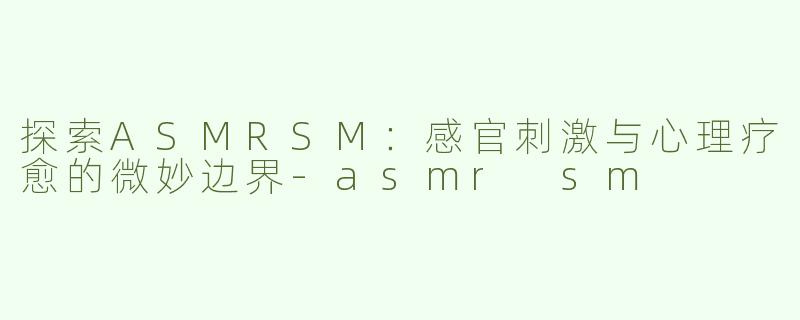 探索ASMRSM：感官刺激与心理疗愈的微妙边界-asmr sm