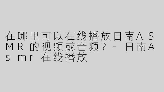 在哪里可以在线播放日南ASMR的视频或音频？-日南Asmr在线播放