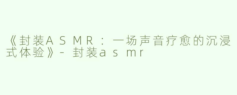 《封装ASMR：一场声音疗愈的沉浸式体验》-封装asmr