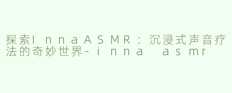 探索InnaASMR：沉浸式声音疗法的奇妙世界-inna asmr