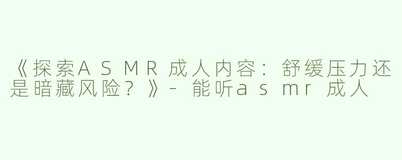 《探索ASMR成人内容：舒缓压力还是暗藏风险？》-能听asmr成人