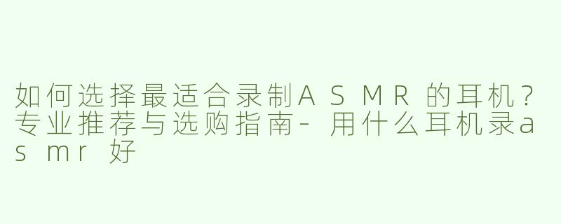 如何选择最适合录制ASMR的耳机？专业推荐与选购指南-用什么耳机录asmr好