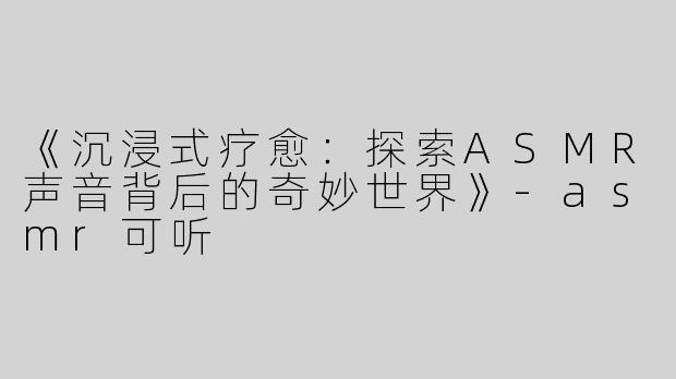 《沉浸式疗愈：探索ASMR声音背后的奇妙世界》-asmr可听