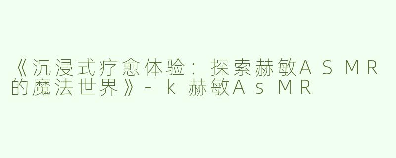 《沉浸式疗愈体验：探索赫敏ASMR的魔法世界》-k赫敏AsMR